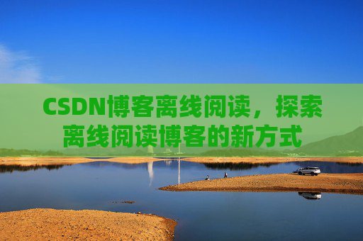 CSDN博客离线阅读,探索离线阅读博客的新方式